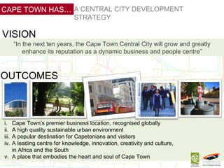 Central City Development Strategy “ In the next ten years, the Cape Town Central City will grow and greatly enhance its reputation as a dynamic business and people centre” VISION OUTCOMES Cape Town’s premier business location, recognised globally A high quality sustainable urban environment A popular destination for Capetonians and visitors A leading centre for knowledge, innovation, creativity and culture,  in Africa and the South A place that embodies the heart and soul of Cape Town A CENTRAL CITY DEVELOPMENT STRATEGY CAPE TOWN HAS… 