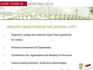 SPECIFIC OBJECTIVES IN THE CENTRAL CITY: Organise a unique and authentic Cape Town experience   for visitors Enhance involvement of Capetonians Contribute to the   organisation and efficiency of the event Leave a lasting economic, social and cultural legacy Enhance   long-term branding and marketing of Cape Town HOSTING 2010 CAPE TOWN IS… 