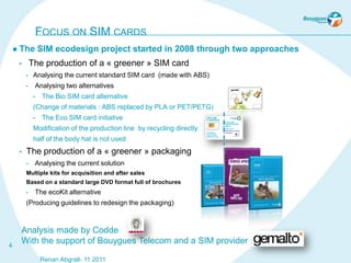 FOCUS ON SIM CARDS
     The         SIM ecodesign project started in 2008 through two approaches
     •       The production of a « greener » SIM card
         •    Analysing the current standard SIM card (made with ABS)
         •        Analysing two alternatives
              •     The Bio SIM card alternative
              (Change of materials : ABS replaced by PLA or PET/PETG)
              •     The Eco SIM card initiative
              Modification of the production line by recycling directly
              half of the body hat is not used
     •   The production of a « greener » packaging
         •        Analysing the current solution
         Multiple kits for acquisition and after sales
         Based on a standard large DVD format full of brochures
         •        The ecoKit alternative
         (Producing guidelines to redesign the packaging)



      Analysis made by Codde
4
      With the support of Bouygues Telecom and a SIM provider

                   Renan Abgrall- 11 2011
 