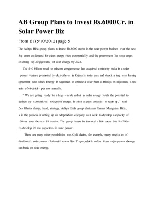 AB Group Plans to Invest Rs.6000 Cr. in
Solar Power Biz
From ET(5/10/2012) page 5
The Aditya Birla group plants to invest Rs.6000 crores in the solar power business over the nest
five years as demand for clean energy rises exponentially and the government has set a target
of setting up 20 gigawatts of solar energy by 2022.
The $40 billiom retail to telecom conglomerate has acquired a minority stake in a solar
power venture promoted by electrotherm in Gujarat’s solar park and struck a long term leasing
agreement with Refex Energy in Rajasthan to operate a solar plant at Bithuja in Rajasthan. These
units of electricity per mw annually.
“ We are getting ready for a large – scale rollout as solar energy holds the potential to
replace the conventional sources of energy. It offers a great potential to scale up ,’’ said
Dev Bhatta charya, head, strategy, Aditya Birla group chairman Kumar Mangalam Birla,
is in the process of setting up an independent company as it seeks to develop a capacity of
100mw over the next 18 months. The group has so far invested a little more than Rs 200cr
To develop 20 mw capacities in solar power.
There are many other possibilities too. Cold chains, for example, many need a lot of
distributed solar power . Industrial towns like Tirupur,which suffers from major power shotage
can bank on solar energy.
 