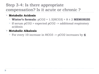 Step 3-4: Is there appropriate
compensation? Is it acute or chronic ?
 Metabolic Acidosis
 Winter’s formula: pCO2 = 1.5[HCO3] + 8 ± 2 MEMORIZE
 If serum pCO2 > expected pCO2 -> additional respiratory
acidosis
 Metabolic Alkalosis
 For every 10 increase in HCO3 -> pCO2 increases by 6
 