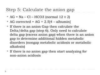Step 5: Calculate the anion gap
 AG = Na – Cl – HCO3 (normal 12 ± 2)
 AG corrected = AG + 2.5[4 – albumin]
 If there is an anion Gap then calculate the
Delta/delta gap (step 6). Only need to calculate
delta gap (excess anion gap) when there is an anion
gap to determine additional hidden metabolic
disorders (nongap metabolic acidosis or metabolic
alkalosis)
 If there is no anion gap then start analyzing for
non-anion acidosis
 
