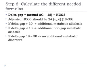 Step 6: Calculate the different needed
formulas
 Delta gap = (actual AG – 12) + HCO3
 Adjusted HCO3 should be 24 (+_ 6) {18-30}
 If delta gap > 30 -> additional metabolic alkalosis
 If delta gap < 18 -> additional non-gap metabolic
acidosis
 If delta gap 18 – 30 -> no additional metabolic
disorders
 