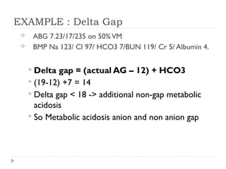 EXAMPLE : Delta Gap
 ABG 7.23/17/235 on 50%VM
 BMP Na 123/ Cl 97/ HCO3 7/BUN 119/ Cr 5/ Albumin 4.
 Delta gap = (actual AG – 12) + HCO3
 (19-12) +7 = 14
 Delta gap < 18 -> additional non-gap metabolic
acidosis
 So Metabolic acidosis anion and non anion gap
 