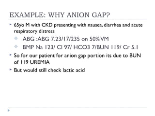 EXAMPLE: WHY ANION GAP?
 65yo M with CKD presenting with nausea, diarrhea and acute
respiratory distress
 ABG :ABG 7.23/17/235 on 50%VM
 BMP Na 123/ Cl 97/ HCO3 7/BUN 119/ Cr 5.1
 So for our patient for anion gap portion its due to BUN
of 119 UREMIA
 But would still check lactic acid
 