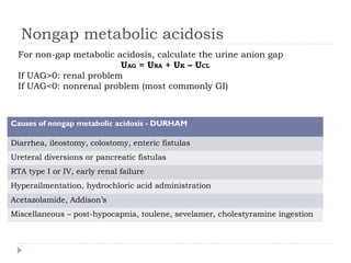 Nongap metabolic acidosis
Causes of nongap metabolic acidosis - DURHAM
Diarrhea, ileostomy, colostomy, enteric fistulas
Ureteral diversions or pancreatic fistulas
RTA type I or IV, early renal failure
Hyperailmentation, hydrochloric acid administration
Acetazolamide, Addison’s
Miscellaneous – post-hypocapnia, toulene, sevelamer, cholestyramine ingestion
For non-gap metabolic acidosis, calculate the urine anion gap
UAG = UNA + UK – UCL
If UAG>0: renal problem
If UAG<0: nonrenal problem (most commonly GI)
 