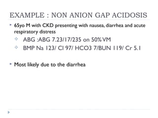 EXAMPLE : NON ANION GAP ACIDOSIS
 65yo M with CKD presenting with nausea, diarrhea and acute
respiratory distress
 ABG :ABG 7.23/17/235 on 50%VM
 BMP Na 123/ Cl 97/ HCO3 7/BUN 119/ Cr 5.1
 Most likely due to the diarrhea
 