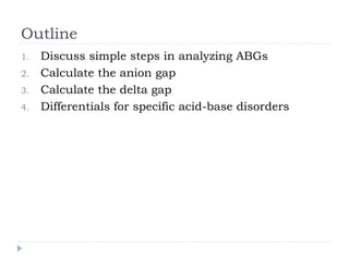 Outline
1. Discuss simple steps in analyzing ABGs
2. Calculate the anion gap
3. Calculate the delta gap
4. Differentials for specific acid-base disorders
 