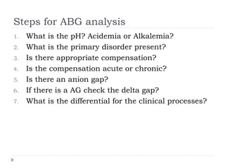 Steps for ABG analysis
1. What is the pH? Acidemia or Alkalemia?
2. What is the primary disorder present?
3. Is there appropriate compensation?
4. Is the compensation acute or chronic?
5. Is there an anion gap?
6. If there is a AG check the delta gap?
7. What is the differential for the clinical processes?
 