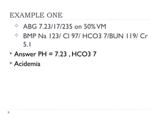 EXAMPLE ONE
 ABG 7.23/17/235 on 50%VM
 BMP Na 123/ Cl 97/ HCO3 7/BUN 119/ Cr
5.1
 Answer PH = 7.23 , HCO3 7
 Acidemia
 