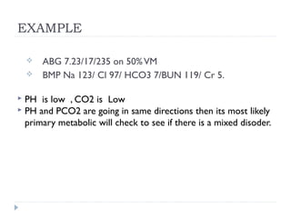 EXAMPLE
 ABG 7.23/17/235 on 50%VM
 BMP Na 123/ Cl 97/ HCO3 7/BUN 119/ Cr 5.
 PH is low , CO2 is Low
 PH and PCO2 are going in same directions then its most likely
primary metabolic will check to see if there is a mixed disoder.
 