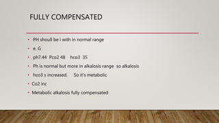 FULLY COMPENSATED
• PH shoull be i with in normal range
• e. G
• ph7.44 Pco2 48 hco3 35
• Ph is normal but more in alkalosis range so alkalosis
• hco3 s increased. So it’s metabolic
• Co2 inc
• Metabolic alkalosis fully compensated
 