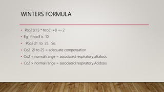 WINTERS FORMULA
• Pco2 )(1.5 * hco3) +8 +- 2
• Eg if hco3 is 10
• Pco2 21 to 25. So.
• Co2 21 to 25 = adequate compensation
• Co2 < normal range = associated respiratory alkalosis
• Co2 > normal range = associated respiratory Acidosis
 