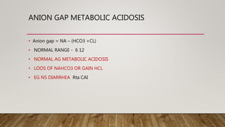 ANION GAP METABOLIC ACIDOSIS
• Anion gap = NA – (HCO3 +CL)
• NORMAL RANGE - 6 12
• NORMAL AG METABOLIC ACIDOSIS
• LOOS OF NAHCO3 OR GAIN HCL
• EG NS DIARRHEA Rta CAI
 