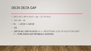 DELTA DELTA GAP
• Diff in AG / diff in Hco3 = Ag – 12/ 24-hco3
• HA~ H+. A-
• H+ + HCO3 = H2CO3
• SO,.
• DIFF IN AG / DIFF IN HCO3 =1 ~~ PROPTIONAL LOSS OF HCO3 FOR EVERY
H+ ( PURE ANION GAP METABOLIC ACIDOSIS)
 