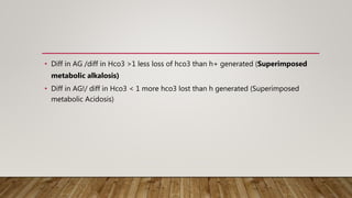 • Diff in AG /diff in Hco3 >1 less loss of hco3 than h+ generated (Superimposed
metabolic alkalosis)
• Diff in AG!/ diff in Hco3 < 1 more hco3 lost than h generated (Superimposed
metabolic Acidosis)
 