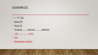 EXAMPLES
• 1. Ph 7.25
• paco2 50
• HCo3 24
• Acidosis Normal alkalosis
• ph hco3
• Co2
• Respiratory Acidosis
 