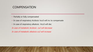 COMPENSATION
• Partially or fully compensated
• In case of respiratory Acidosis hco3 will inc to compensate
• In case of respiratory alkalosis Hco3 will dec
In case of metabolic Acidosis co2 will decrease
In case of metabolic alkalosis co2 will increase
 