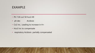 EXAMPLE
• Ph 7.30 co2 50 hco3 49
• ph dec Acidosis
• Co2 inc.. Leading to increase in H+
• Hco3 inc to compensate
• respiratory Acidosis partially compensated
 