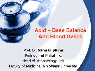 Acid – Base Balance
And Blood Gases
Prof. Dr. Sami El Shimi
Professor of Pediatrics,
Head of Neonatology Unit
Faculty of Medicine, Ain Shams University.
 