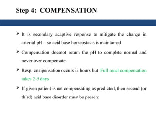 Step 4: COMPENSATION
 It is secondary adaptive response to mitigate the change in
arterial pH – so acid base homeostasis is maintained
 Compensation doesnot return the pH to complete normal and
never over compensate.
 Resp. compensation occurs in hours but Full renal compensation
takes 2-5 days
 If given patient is not compensating as predicted, then second (or
third) acid base disorder must be present
 