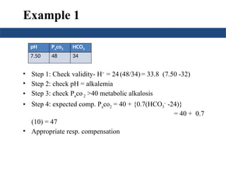 Example 1
• Step 1: Check validity- H+
= 24 (48/34) = 33.8 (7.50 -32)
• Step 2: check pH = alkalemia
• Step 3: check Paco2 >40 metabolic alkalosis
• Step 4: expected comp. Paco2 = 40 + {0.7(HCO3
-
-24)}
= 40 + 0.7
(10) = 47
• Appropriate resp. compensation
pH Paco2 HCO3
7.50 48 34
 