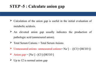 STEP -5 : Calculate anion gap
 Calculation of the anion gap is useful in the initial evaluation of
metabolic acidosis.
 An elevated anion gap usually indicates the production of
pathologic acid (unmesured anion).
 Total Serum Cations = Total Serum Anions
 Unmeasured anions- unmeasured cations= Na+
] – {[Cl-
]+[HCO3-
]}
 Anion gap = [Na+
] - [Cl-
]-[HCO3-
]
 Up to 12 is normal anion gap
 