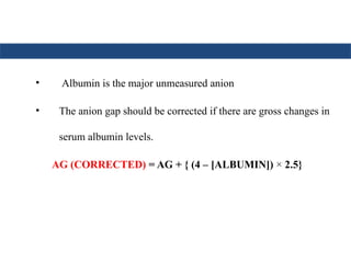 • Albumin is the major unmeasured anion
• The anion gap should be corrected if there are gross changes in
serum albumin levels.
AG (CORRECTED) = AG + { (4 – [ALBUMIN]) × 2.5}
 