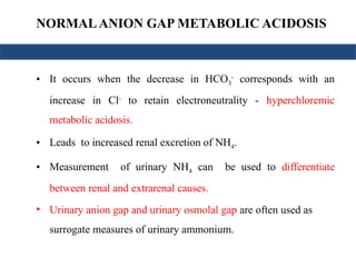 NORMALANION GAP METABOLIC ACIDOSIS
• It occurs when the decrease in HCO3
-
corresponds with an
increase in Cl-
to retain electroneutrality - hyperchloremic
metabolic acidosis.
• Leads to increased renal excretion of NH4.
• Measurement of urinary NH4 can be used to differentiate
between renal and extrarenal causes.
• Urinary anion gap and urinary osmolal gap are often used as
surrogate measures of urinary ammonium.
 