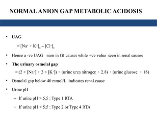 NORMALANION GAP METABOLIC ACIDOSIS
• UAG
= [Na+
+ K+
]u – [Cl–
]u
• Hence a -ve UAG seen in GI causes while +ve value seen in renal causes
• The urinary osmolal gap
= (2 × [Na+
] + 2 × [K+
]) + (urine urea nitrogen ÷ 2.8) + (urine glucose ÷ 18)
• Osmolal gap below 40 mmol/L indicates renal cause
• Urine pH
– If urine pH > 5.5 : Type 1 RTA
– If urine pH < 5.5 : Type 2 or Type 4 RTA
 