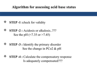  STEP -1 :check for validity
 STEP -2 : Acidosis or alkalosis..???
See the pH (<7.35 or >7.45)
 STEP -3 : Identify the primary disorder
See the change in PCo2 & pH
 STEP -4 : Calculate the compensatory response
Is adequately compensated???
Algorithm for assessing acid base status
 