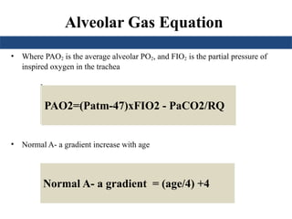 Alveolar Gas Equation
• Where PAO2 is the average alveolar PO2, and FIO2 is the partial pressure of
inspired oxygen in the trachea
•
• Normal A- a gradient increase with age
PAO2=150 – 1.25(PaCO2)
PAO2=(760-47)x0.21 - PaCO2/0.8
PAO2=(Patm-47)xFIO2 - PaCO2/RQ
Normal A- a gradient = (age/4) +4
 