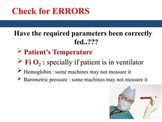 Check for ERRORS
Have the required parameters been correctly
fed..???
 Patient’s Temperature
 Fi O :
₂ specially if patient is in ventilator
 Hemoglobin : some machines may not measure it
 Barometric pressure : some machines may not measure it
 