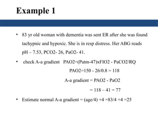Example 1
• 83 yr old woman with dementia was sent ER after she was found
tachypnic and hypoxic. She is in resp distress. Her ABG reads
pH – 7.53, PCO2- 26, PaO2- 41.
• check A-a gradient PAO2=(Patm-47)xFIO2 - PaCO2/RQ
PAO2=150 - 26/0.8 = 118
A-a gradient = PAO2 - PaO2
= 118 – 41 = 77
• Estimate normal A-a gradient = (age/4) +4 =83/4 +4 =25
 