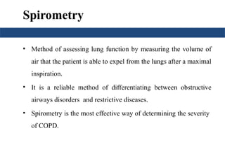 Spirometry
• Method of assessing lung function by measuring the volume of
air that the patient is able to expel from the lungs after a maximal
inspiration.
• It is a reliable method of differentiating between obstructive
airways disorders and restrictive diseases.
• Spirometry is the most effective way of determining the severity
of COPD.
 