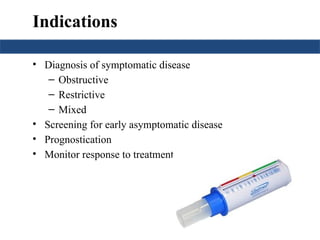 Indications
• Diagnosis of symptomatic disease
– Obstructive
– Restrictive
– Mixed
• Screening for early asymptomatic disease
• Prognostication
• Monitor response to treatment
 
