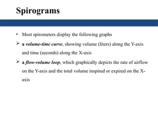 Spirograms
• Most spirometers display the following graphs
 a volume-time curve, showing volume (liters) along the Y-axis
and time (seconds) along the X-axis
 a flow-volume loop, which graphically depicts the rate of airflow
on the Y-axis and the total volume inspired or expired on the X-
axis
 