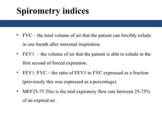 Spirometry indices
• FVC – the total volume of air that the patient can forcibly exhale
in one breath after maximal inspiration.
• FEV1 – the volume of air that the patient is able to exhale in the
first second of forced expiration.
• FEV1 /FVC – the ratio of FEV1 to FVC expressed as a fraction
(previously this was expressed as a percentage).
• MEF25-75 This is the mid expiratory flow rate between 25-75%
of an expired air .
 
