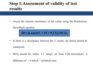 Step 1:Assessment of validity of test
results
• Assess the internal consistency of the values using the Henderseon-
Hasselbach equation
• If there is a discripancy between the 2 results, the blood should be
reanalyzed.
• HCO3 should be within 1-3 mEq/L of Total CO2 (electrolyte). A
difference of > 4 mEq/L = technical error
[H+
] in nmol/L = 24 × PaCO /HCO
₂ ₃
 