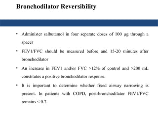 Bronchodilator Reversibility
• Administer salbutamol in four separate doses of 100 µg through a
spacer
• FEV1/FVC should be measured before and 15-20 minutes after
bronchodilator
• An increase in FEV1 and/or FVC >12% of control and >200 mL
constitutes a positive bronchodilator response.
• It is important to determine whether fixed airway narrowing is
present. In patients with COPD, post-bronchodilator FEV1/FVC
remains < 0.7.
 
