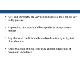 • ABG and spirometry are very useful diagnostic tools for our day
to day practice.
• Approach to interpret should be step wise & in a systematic
manner.
• Any abnormal result should be analyzed cautiously in light of
clinical context.
• Appropriate use of these tools using clinical judgment is of
paramount importance
 
