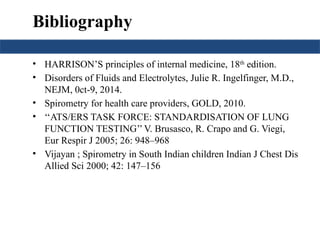 Bibliography
• HARRISON’S principles of internal medicine, 18th
edition.
• Disorders of Fluids and Electrolytes, Julie R. Ingelfinger, M.D.,
NEJM, 0ct-9, 2014.
• Spirometry for health care providers, GOLD, 2010.
• ‘‘ATS/ERS TASK FORCE: STANDARDISATION OF LUNG
FUNCTION TESTING’’V. Brusasco, R. Crapo and G. Viegi,
Eur Respir J 2005; 26: 948–968
• Vijayan ; Spirometry in South Indian children Indian J Chest Dis
Allied Sci 2000; 42: 147–156
 