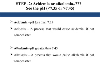 STEP -2: Acidemia or alkalemia..???
See the pH (<7.35 or >7.45)
 Acidemia –pH less than 7.35
 Acidosis – A process that would cause acidemia, if not
compensated
 Alkalemia–pH greater than 7.45
 Alkalosis – A process that would cause alkalemia if not
compensated
 