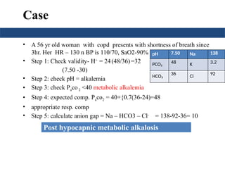 Case
• A 56 yr old woman with copd presents with shortness of breath since
3hr. Her HR – 130 n BP is 110/70, SaO2-90%
• Step 1: Check validity- H+
= 24(48/36)=32
(7.50 -30)
• Step 2: check pH = alkalemia
• Step 3: check Paco 2 <40 metabolic alkalemia
• Step 4: expected comp. Paco2 = 40+{0.7(36-24)=48
• appropriate resp. comp
• Step 5: calculate anion gap = Na – HCO3 – Cl-
= 138-92-36= 10
pH 7.50 Na 138
PCO₂ 48 K 3.2
HCO₃
36
Cl
92
Post hypocapnic metabolic alkalosis
 