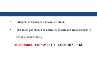 • Albumin is the major unmeasured anion
• The anion gap should be corrected if there are gross changes in
serum albumin levels.
AG (CORRECTED) = AG + { (4 – [ALBUMIN]) × 2.5}
 