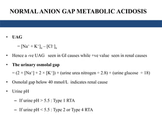 NORMALANION GAP METABOLIC ACIDOSIS
• UAG
= [Na+ + K+]u – [Cl–]u
• Hence a -ve UAG seen in GI causes while +ve value seen in renal causes
• The urinary osmolal gap
= (2 × [Na+] + 2 × [K+]) + (urine urea nitrogen ÷ 2.8) + (urine glucose ÷ 18)
• Osmolal gap below 40 mmol/L indicates renal cause
• Urine pH
– If urine pH > 5.5 : Type 1 RTA
– If urine pH < 5.5 : Type 2 or Type 4 RTA
 