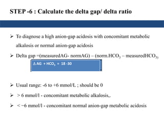 STEP -6 : Calculate the delta gap/ delta ratio
 To diagnose a high anion-gap acidosis with concomitant metabolic
alkalosis or normal anion-gap acidosis
 Delta gap =(measuredAG- normAG) – (norm.HCO3 – measuredHCO3)
= ( AG) - ( HCO3
- )
 Usual range: -6 to +6 mmol/L ; should be 0
 > 6 mmol/l - concomitant metabolic alkalosis,.
 < −6 mmol/l - concomitant normal anion-gap metabolic acidosis
Delta gap= ( AG) - (24 –
measuredHCO3)
±6 = ( AG) - 24 + HCO3)±6 +24 = ( AG) + HCO3) AG + HCO3 = 18 -30
 
