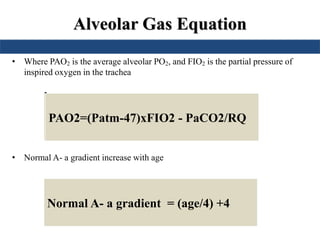 Alveolar Gas Equation
• Where PAO2 is the average alveolar PO2, and FIO2 is the partial pressure of
inspired oxygen in the trachea
•
• Normal A- a gradient increase with age
PAO2=150 – 1.25(PaCO2)PAO2=(760-47)x0.21 - PaCO2/0.8PAO2=(Patm-47)xFIO2 - PaCO2/RQ
Normal A- a gradient = (age/4) +4
 