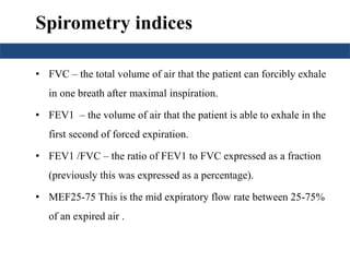 Spirometry indices
• FVC – the total volume of air that the patient can forcibly exhale
in one breath after maximal inspiration.
• FEV1 – the volume of air that the patient is able to exhale in the
first second of forced expiration.
• FEV1 /FVC – the ratio of FEV1 to FVC expressed as a fraction
(previously this was expressed as a percentage).
• MEF25-75 This is the mid expiratory flow rate between 25-75%
of an expired air .
 