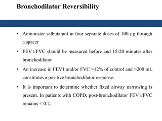 Bronchodilator Reversibility
• Administer salbutamol in four separate doses of 100 µg through
a spacer
• FEV1/FVC should be measured before and 15-20 minutes after
bronchodilator
• An increase in FEV1 and/or FVC >12% of control and >200 mL
constitutes a positive bronchodilator response.
• It is important to determine whether fixed airway narrowing is
present. In patients with COPD, post-bronchodilator FEV1/FVC
remains < 0.7.
 